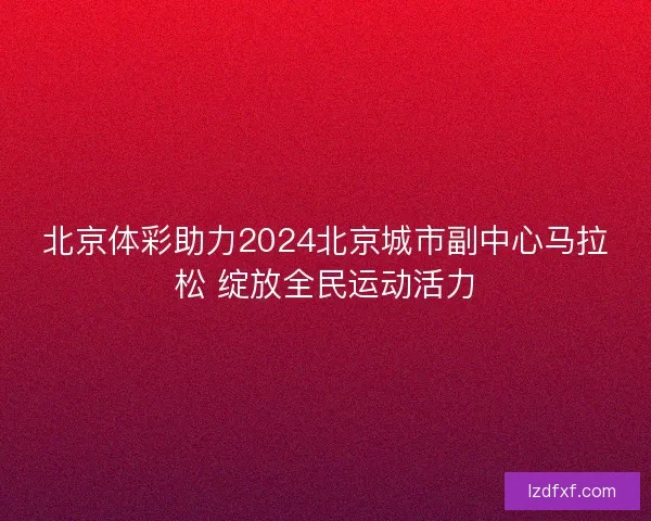 北京体彩助力2024北京城市副中心马拉松 绽放全民运动活力