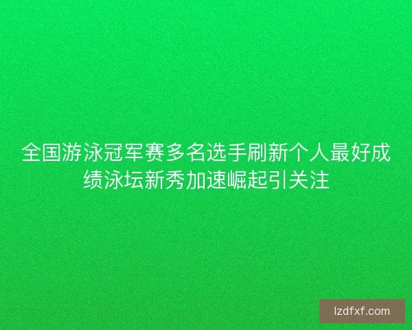 全国游泳冠军赛多名选手刷新个人最好成绩泳坛新秀加速崛起引关注