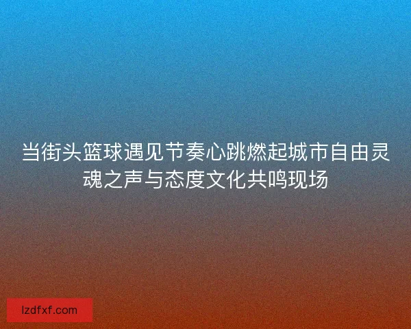当街头篮球遇见节奏心跳燃起城市自由灵魂之声与态度文化共鸣现场