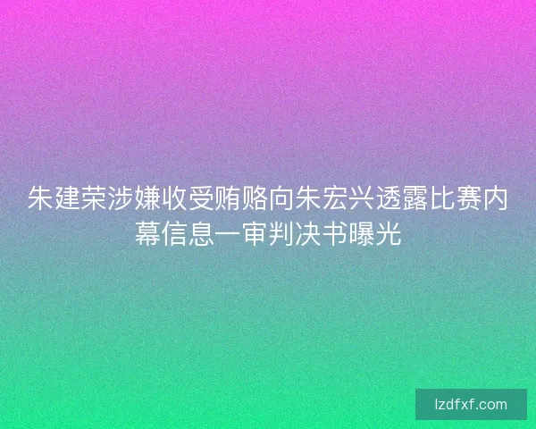 朱建荣涉嫌收受贿赂向朱宏兴透露比赛内幕信息一审判决书曝光