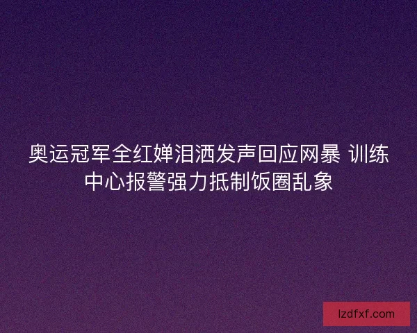 奥运冠军全红婵泪洒发声回应网暴 训练中心报警强力抵制饭圈乱象