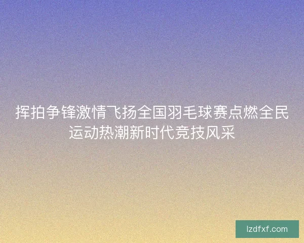 挥拍争锋激情飞扬全国羽毛球赛点燃全民运动热潮新时代竞技风采