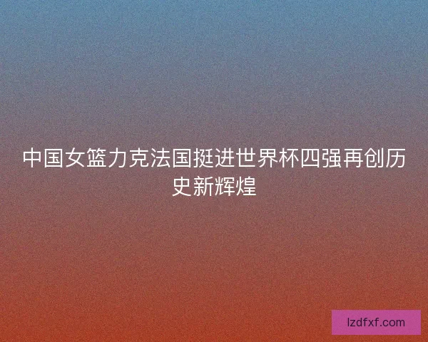 中国女篮力克法国挺进世界杯四强再创历史新辉煌