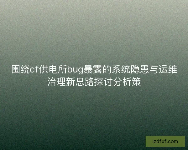 围绕cf供电所bug暴露的系统隐患与运维治理新思路探讨分析策